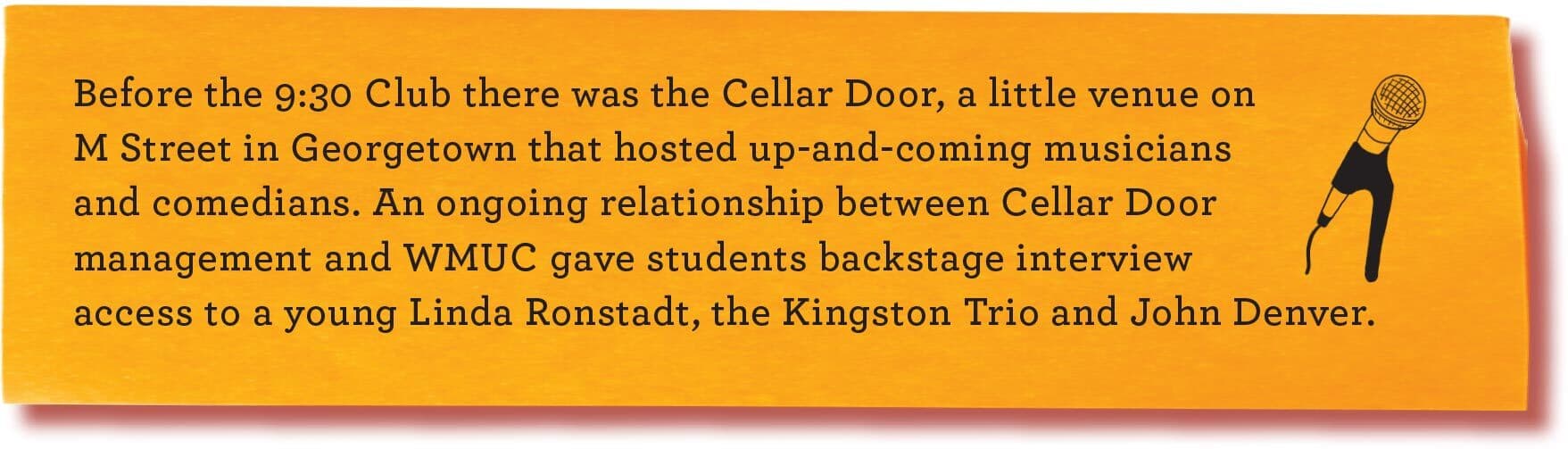 Before the 9:30 Club there was the Cellar Door, a little venue on M Street in Georgetown that hosted up-and-coming musicians and comedians. An ongoing relationship between Cellar Door management and WMUC gave students backstage interview access to a young Linda Ronstadt, the Kingston Trio and John Denver.