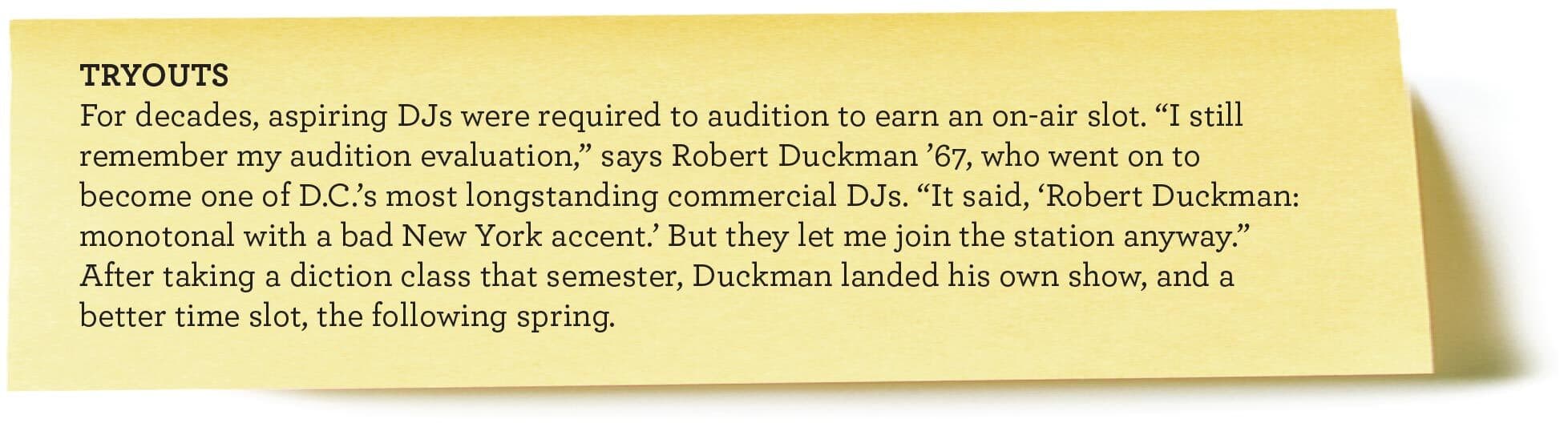 TRYOUTS
For decades, aspiring DJs were required to audition to earn an on-air slot. “I still remember my audition evaluation,” says Robert Duckman ’67, who went on to become one of D.C.’s most longstanding commercial DJs. “It said, ‘Robert Duckman: monotonal with a bad New York accent.’ But they let me join the station anyway.” After taking a diction class that semester, Duckman landed his own show,
and a better time slot, the following spring.